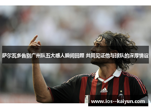 萨尔瓦多告别广州队五大感人瞬间回顾 共同见证他与球队的深厚情谊