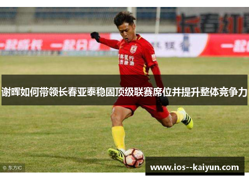 谢晖如何带领长春亚泰稳固顶级联赛席位并提升整体竞争力