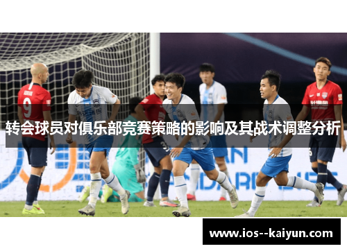 转会球员对俱乐部竞赛策略的影响及其战术调整分析 转会球员对俱乐部竞赛策略的影响及其战术调整分析