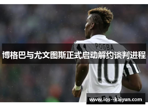 博格巴与尤文图斯正式启动解约谈判进程