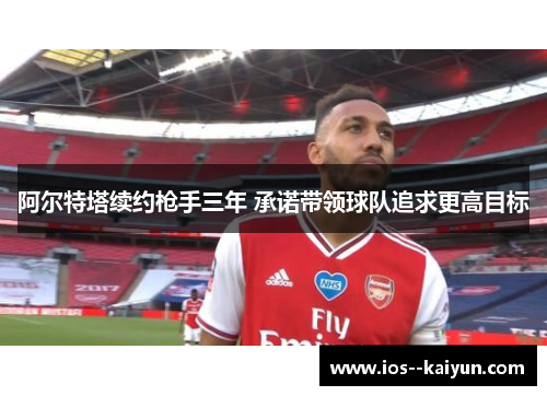 阿尔特塔续约枪手三年 承诺带领球队追求更高目标 阿尔特塔续约枪手三年 承诺带领球队追求更高目标