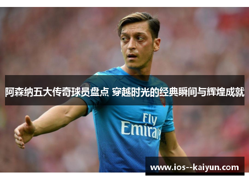 阿森纳五大传奇球员盘点 穿越时光的经典瞬间与辉煌成就