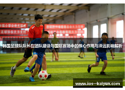 韩国足球队队长在团队建设与国际赛场中的核心作用与深远影响解析