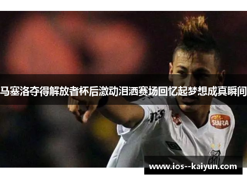 马塞洛夺得解放者杯后激动泪洒赛场回忆起梦想成真瞬间