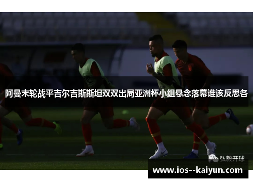 阿曼末轮战平吉尔吉斯斯坦双双出局亚洲杯小组悬念落幕谁该反思各